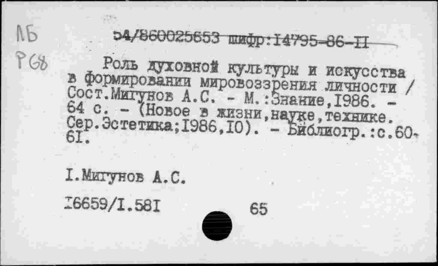 ﻿КБ
.. г1уХ^лдУ10ЭН0й яультда и искусства ПпЙ^ш222анг? мировоззрения личности / Сост.Мштаов А.С. - М.:Знание,1986. -л ~ (Новое в жизни,науке технике Сер. Эстетика; 1986,10). - Ж“;6!).
I.Мигунов А.С. 16659/1.581
65